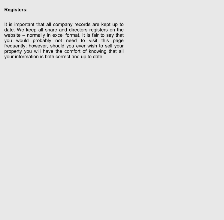 Registers:  It is important that all company records are kept up to date. We keep all share and directors registers on the website  normally in excel format. It is fair to say that you would probably not need to visit this page frequently; however, should you ever wish to sell your property you will have the comfort of knowing that all your information is both correct and up to date.