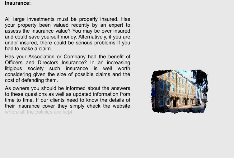 Insurance:  All large investments must be properly insured. Has your property been valued recently by an expert to assess the insurance value? You may be over insured and could save yourself money. Alternatively, if you are under insured, there could be serious problems if you had to make a claim. Has your Association or Company had the benefit of Officers and Directors Insurance? In an increasing litigious society such insurance is well worth considering given the size of possible claims and the cost of defending them.  As owners you should be informed about the answers to these questions as well as updated information from time to time. If our clients need to know the details of their insurance cover they simply check the website where all the policies are kept.