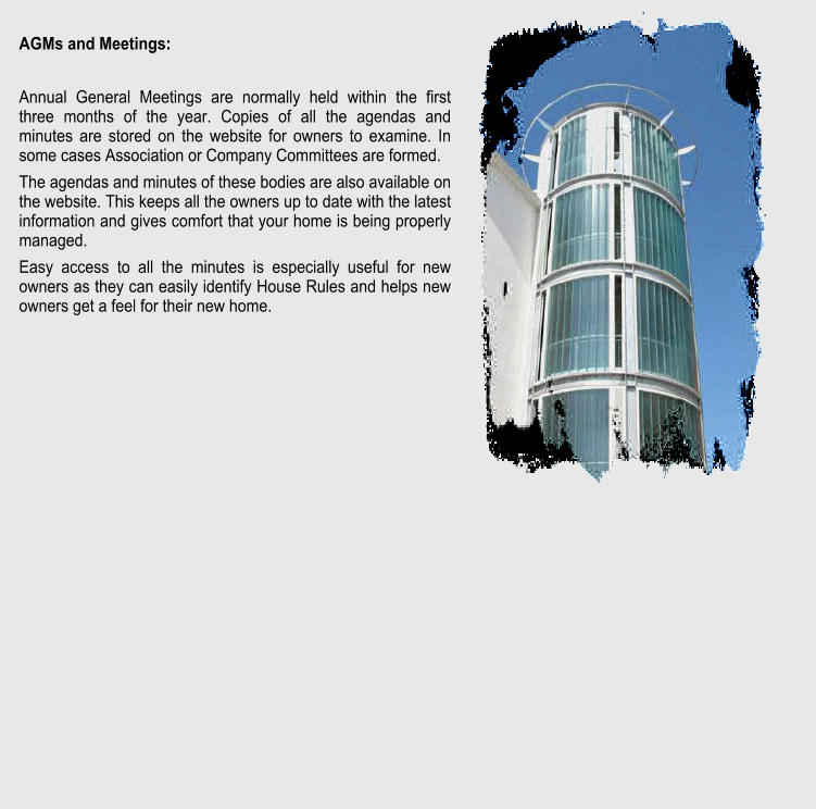 AGMs and Meetings:  Annual General Meetings are normally held within the first three months of the year. Copies of all the agendas and minutes are stored on the website for owners to examine. In some cases Association or Company Committees are formed. The agendas and minutes of these bodies are also available on the website. This keeps all the owners up to date with the latest information and gives comfort that your home is being properly managed. Easy access to all the minutes is especially useful for new owners as they can easily identify House Rules and helps new owners get a feel for their new home.