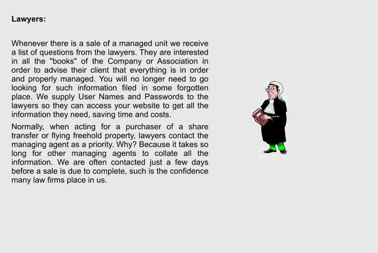 Lawyers:  Whenever there is a sale of a managed unit we receive a list of questions from the lawyers. They are interested in all the "books" of the Company or Association in order to advise their client that everything is in order and properly managed. You will no longer need to go looking for such information filed in some forgotten place. We supply User Names and Passwords to the lawyers so they can access your website to get all the information they need, saving time and costs. Normally, when acting for a purchaser of a share transfer or flying freehold property, lawyers contact the managing agent as a priority. Why? Because it takes so long for other managing agents to collate all the information. We are often contacted just a few days before a sale is due to complete, such is the confidence many law firms place in us.