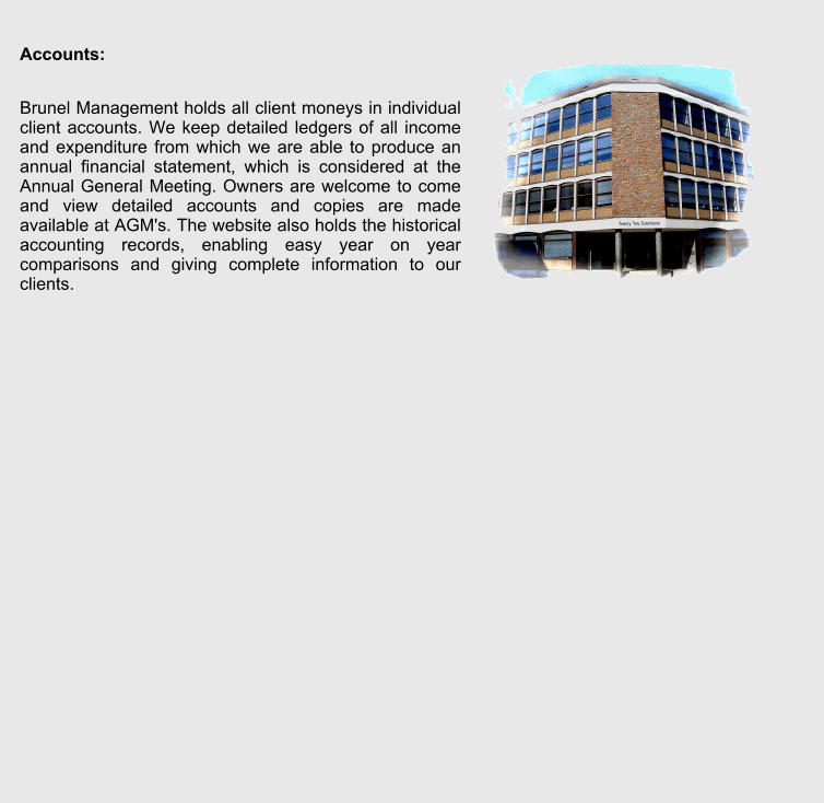 Accounts:  Brunel Management holds all client moneys in individual client accounts. We keep detailed ledgers of all income and expenditure from which we are able to produce an annual financial statement, which is considered at the Annual General Meeting. Owners are welcome to come and view detailed accounts and copies are made available at AGM's. The website also holds the historical accounting records, enabling easy year on year comparisons and giving complete information to our clients.